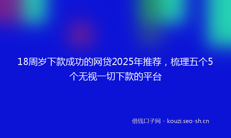 18周岁下款成功的网贷2025年推荐，梳理五个5个无视一切下款的平台