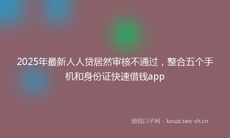 2025年最新人人贷居然审核不通过，整合五个手机和身份证快速借钱app