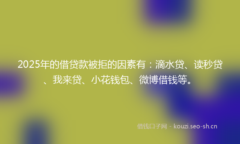 2025年的借贷款被拒的因素有：滴水贷、读秒贷、我来贷、小花钱包、微博借钱等。