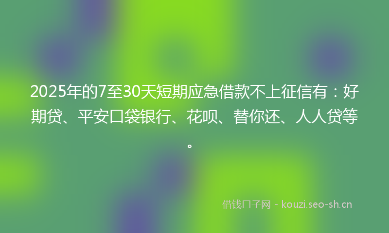 2025年的7至30天短期应急借款不上征信有：好期贷、平安口袋银行、花呗、替你还、人人贷等。