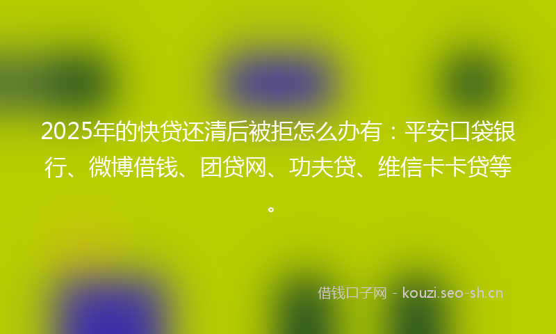 2025年的快贷还清后被拒怎么办有：平安口袋银行、微博借钱、团贷网、功夫贷、维信卡卡贷等。