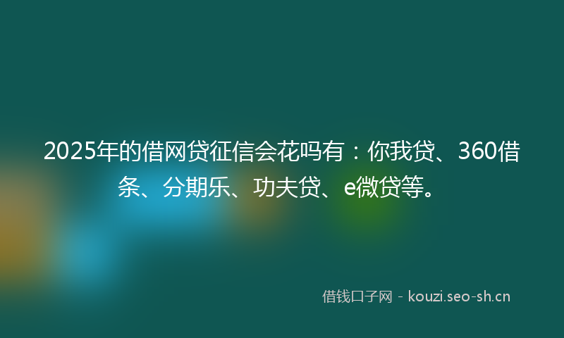 2025年的借网贷征信会花吗有：你我贷、360借条、分期乐、功夫贷、e微贷等。