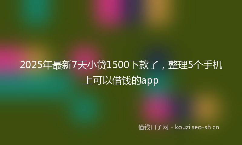 2025年最新7天小贷1500下款了，整理5个手机上可以借钱的app