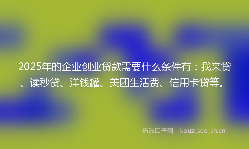 2025年的企业创业贷款需要什么条件有：我来贷、读秒贷、洋钱罐、美团生活费、信用卡贷等。