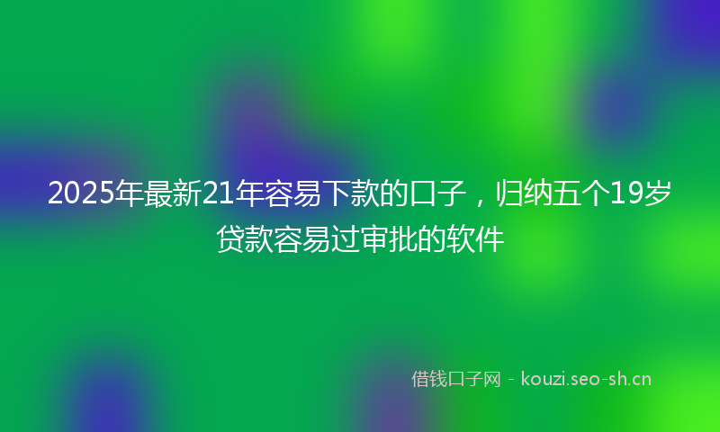 2025年最新21年容易下款的口子，归纳五个19岁贷款容易过审批的软件
