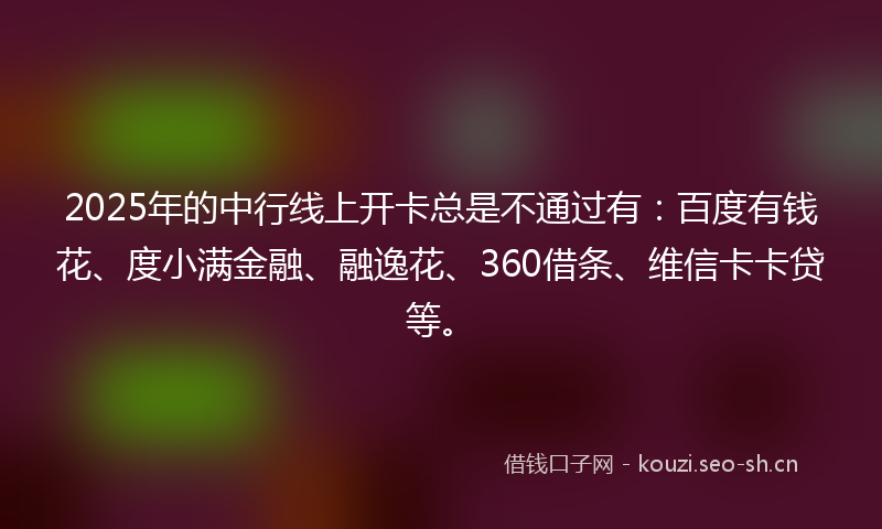 2025年的中行线上开卡总是不通过有：百度有钱花、度小满金融、融逸花、360借条、维信卡卡贷等。