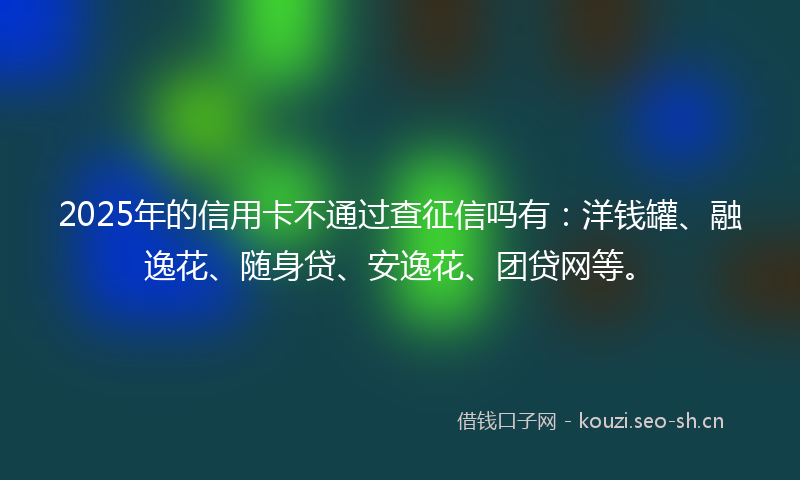 2025年的信用卡不通过查征信吗有：洋钱罐、融逸花、随身贷、安逸花、团贷网等。