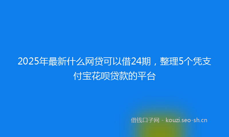 2025年最新什么网贷可以借24期，整理5个凭支付宝花呗贷款的平台