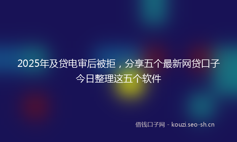 2025年及贷电审后被拒，分享五个最新网贷口子今日整理这五个软件