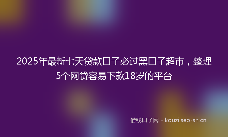 2025年最新七天贷款口子必过黑口子超市，整理5个网贷容易下款18岁的平台