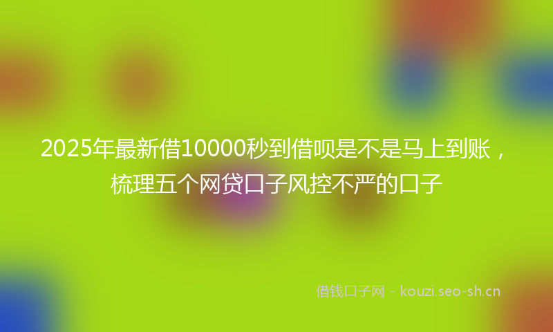 2025年最新借10000秒到借呗是不是马上到账，梳理五个网贷口子风控不严的口子