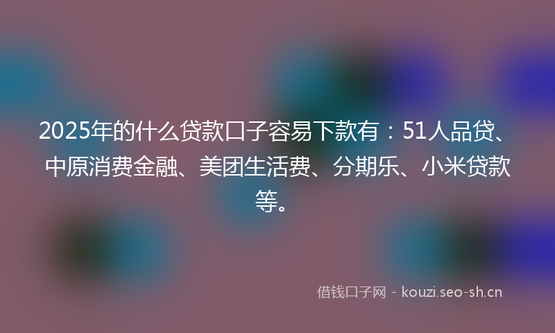 2025年的什么贷款口子容易下款有:51人品贷、中原消费金融、美团生活费、分期乐、小米贷款等。