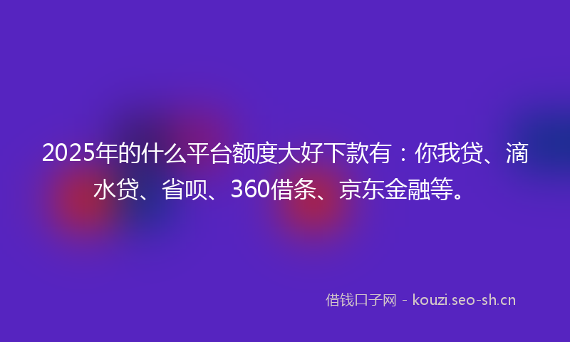 2025年的什么平台额度大好下款有：你我贷、滴水贷、省呗、360借条、京东金融等。