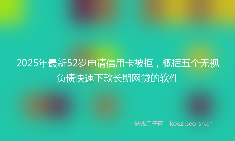 2025年最新52岁申请信用卡被拒，概括五个无视负债快速下款长期网贷的软件