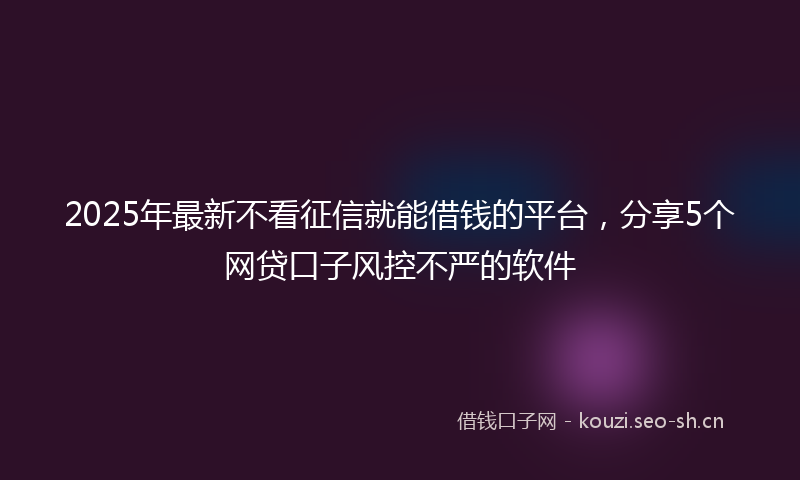 2025年最新不看征信就能借钱的平台，分享5个网贷口子风控不严的软件