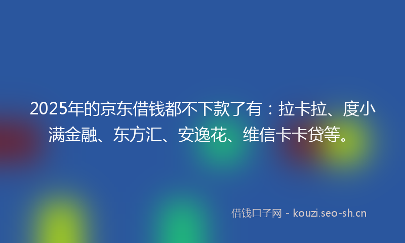 2025年的京东借钱都不下款了有：拉卡拉、度小满金融、东方汇、安逸花、维信卡卡贷等。
