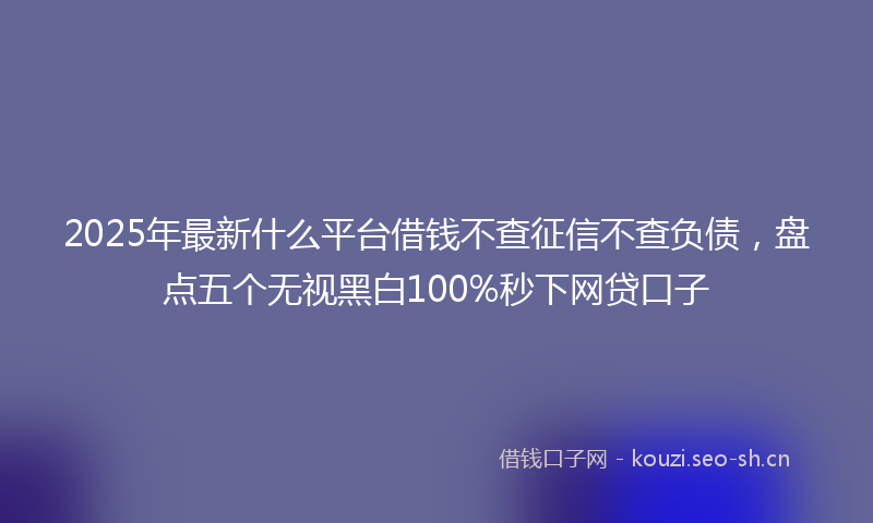 2025年最新什么平台借钱不查征信不查负债，盘点五个无视黑白100%秒下网贷口子