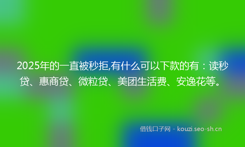 2025年的一直被秒拒,有什么可以下款的有：读秒贷、惠商贷、微粒贷、美团生活费、安逸花等。