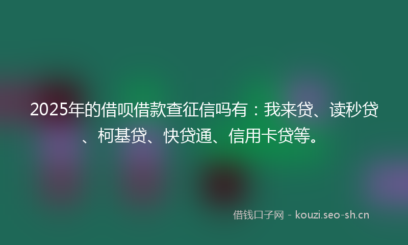 2025年的借呗借款查征信吗有：我来贷、读秒贷、柯基贷、快贷通、信用卡贷等。