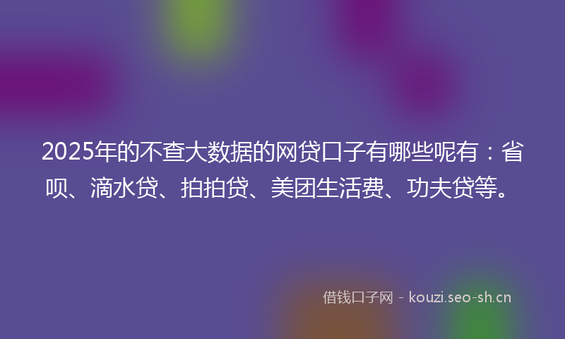 2025年的不查大数据的网贷口子有哪些呢有：省呗、滴水贷、拍拍贷、美团生活费、功夫贷等。