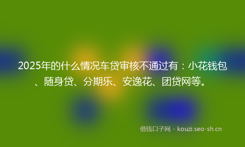 2025年的什么情况车贷审核不通过有:小花钱包、随身贷、分期乐、安逸花、团贷网等。