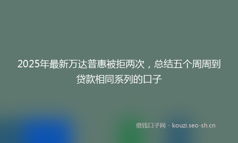2025年最新万达普惠被拒两次，总结五个周周到贷款相同系列的口子