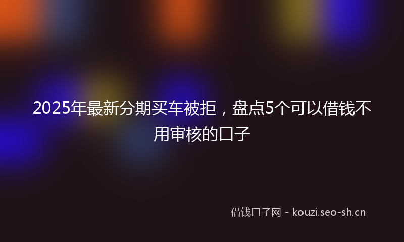 2025年最新分期买车被拒，盘点5个可以借钱不用审核的口子