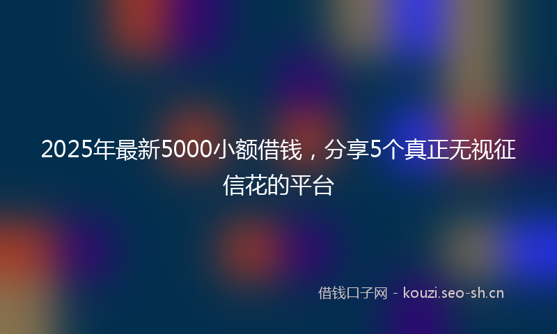 2025年最新5000小额借钱，分享5个真正无视征信花的平台
