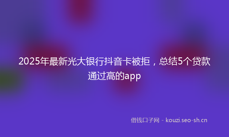 2025年最新光大银行抖音卡被拒，总结5个贷款通过高的app