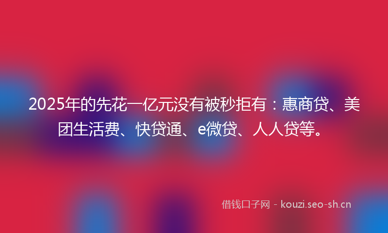 2025年的先花一亿元没有被秒拒有：惠商贷、美团生活费、快贷通、e微贷、人人贷等。