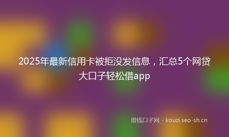 2025年最新信用卡被拒没发信息，汇总5个网贷大口子轻松借app