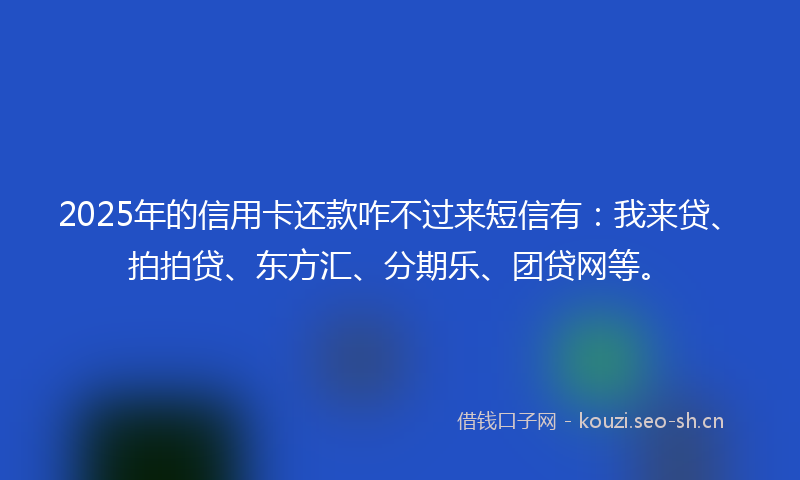 2025年的信用卡还款咋不过来短信有：我来贷、拍拍贷、东方汇、分期乐、团贷网等。
