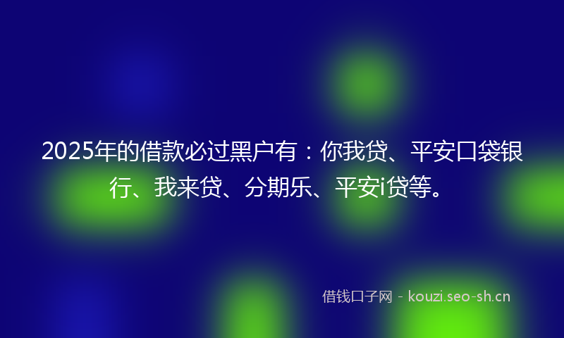 2025年的借款必过黑户有：你我贷、平安口袋银行、我来贷、分期乐、平安i贷等。