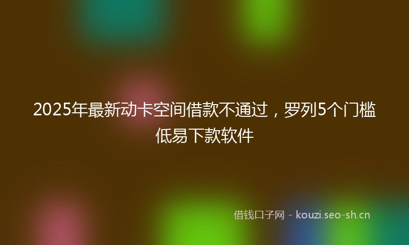 2025年最新动卡空间借款不通过，罗列5个门槛低易下款软件