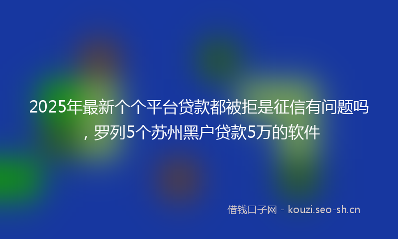 2025年最新个个平台贷款都被拒是征信有问题吗，罗列5个苏州黑户贷款5万的软件