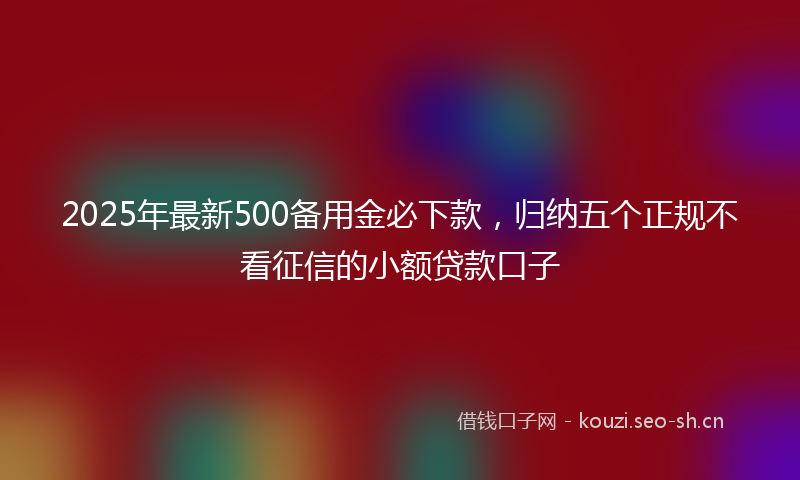 2025年最新500备用金必下款，归纳五个正规不看征信的小额贷款口子