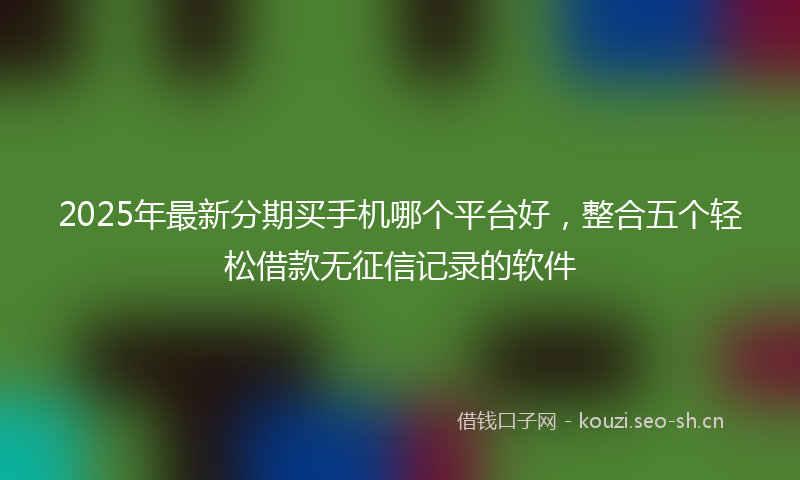 2025年最新分期买手机哪个平台好，整合五个轻松借款无征信记录的软件