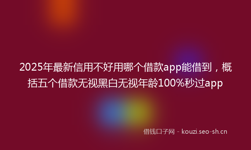 2025年最新信用不好用哪个借款app能借到，概括五个借款无视黑白无视年龄100%秒过app