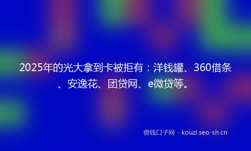2025年的光大拿到卡被拒有:洋钱罐、360借条、安逸花、团贷网、e微贷等。