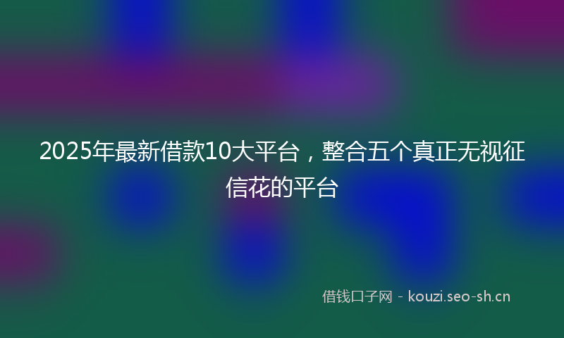 2025年最新借款10大平台，整合五个真正无视征信花的平台