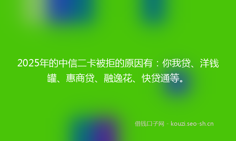 2025年的中信二卡被拒的原因有：你我贷、洋钱罐、惠商贷、融逸花、快贷通等。