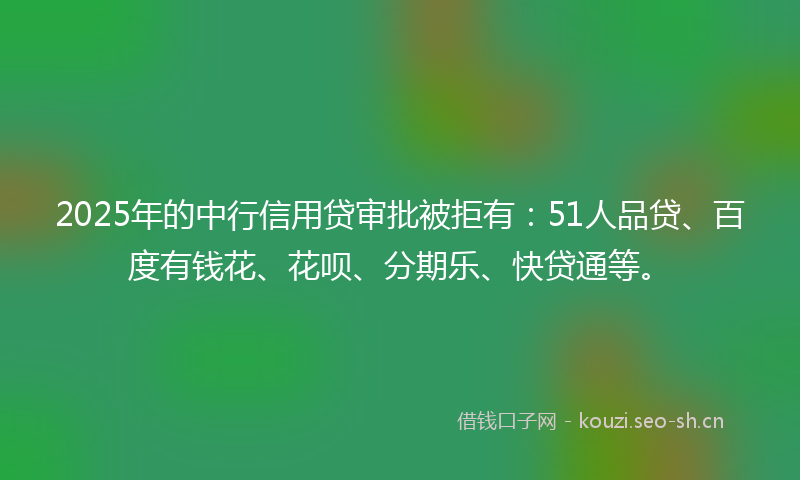 2025年的中行信用贷审批被拒有：51人品贷、百度有钱花、花呗、分期乐、快贷通等。