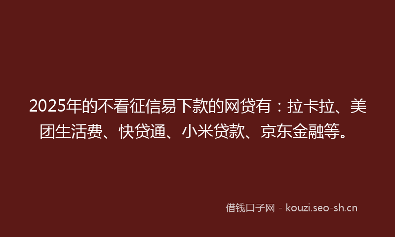 2025年的不看征信易下款的网贷有：拉卡拉、美团生活费、快贷通、小米贷款、京东金融等。
