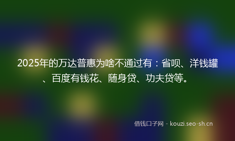 2025年的万达普惠为啥不通过有：省呗、洋钱罐、百度有钱花、随身贷、功夫贷等。