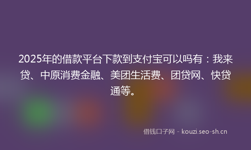 2025年的借款平台下款到支付宝可以吗有：我来贷、中原消费金融、美团生活费、团贷网、快贷通等。
