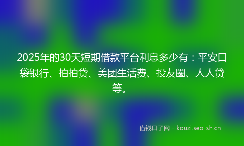 2025年的30天短期借款平台利息多少有：平安口袋银行、拍拍贷、美团生活费、投友圈、人人贷等。