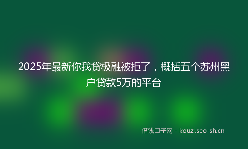 2025年最新你我贷极融被拒了，概括五个苏州黑户贷款5万的平台