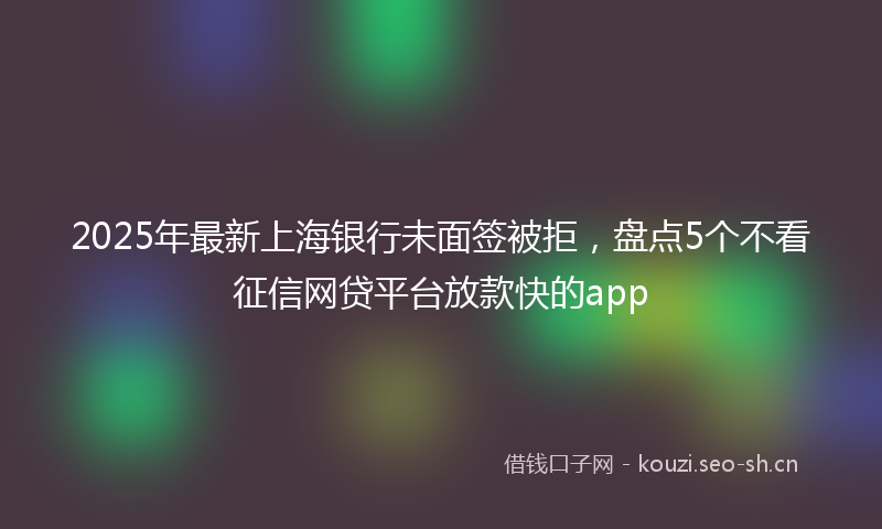 2025年最新上海银行未面签被拒，盘点5个不看征信网贷平台放款快的app