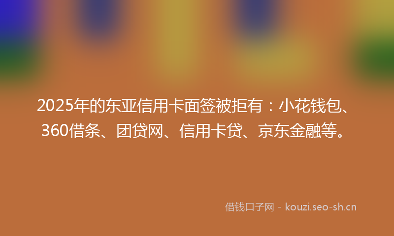 2025年的东亚信用卡面签被拒有：小花钱包、360借条、团贷网、信用卡贷、京东金融等。
