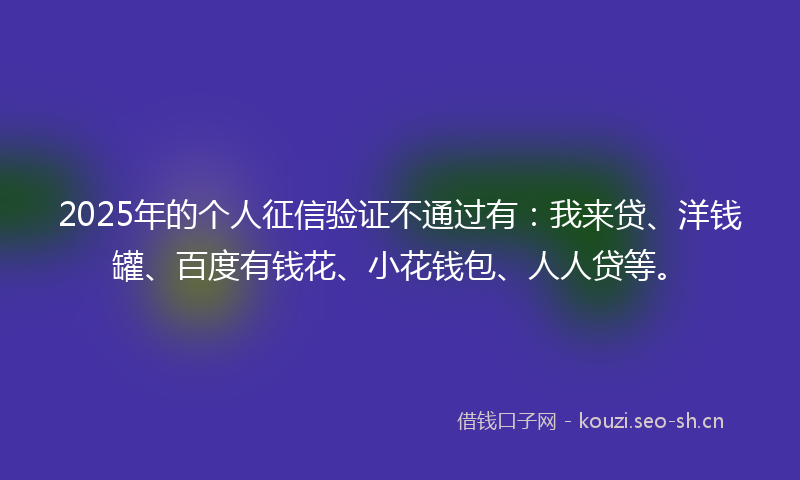 2025年的个人征信验证不通过有：我来贷、洋钱罐、百度有钱花、小花钱包、人人贷等。